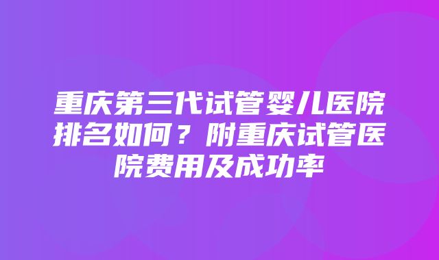 重庆第三代试管婴儿医院排名如何？附重庆试管医院费用及成功率