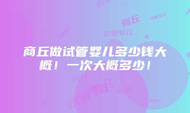 商丘做试管婴儿多少钱大概！一次大概多少！