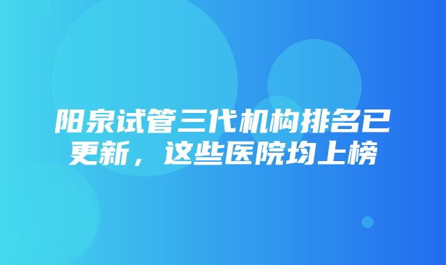 阳泉试管三代机构排名已更新，这些医院均上榜