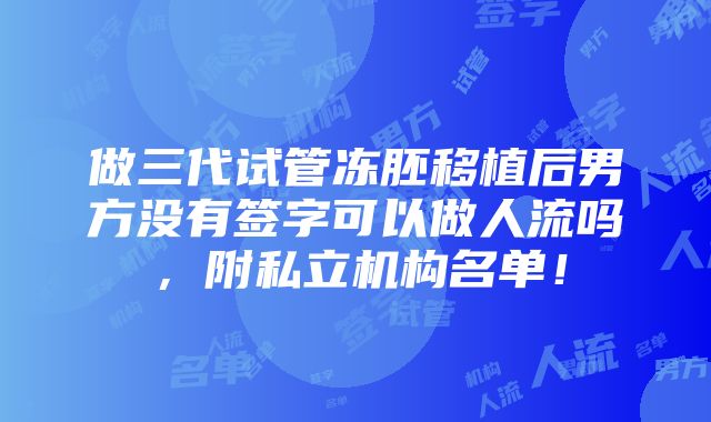 做三代试管冻胚移植后男方没有签字可以做人流吗，附私立机构名单！