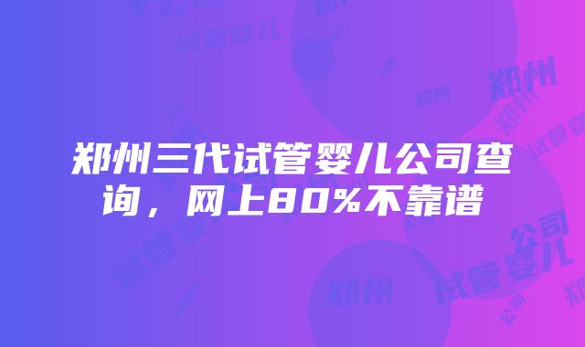 郑州三代试管婴儿公司查询，网上80%不靠谱