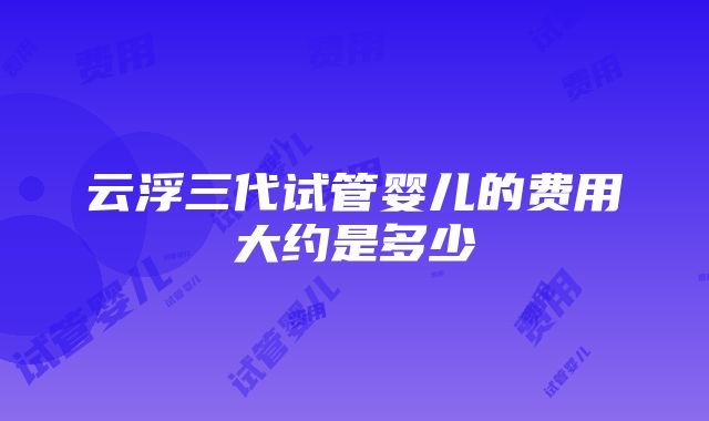 云浮三代试管婴儿的费用大约是多少