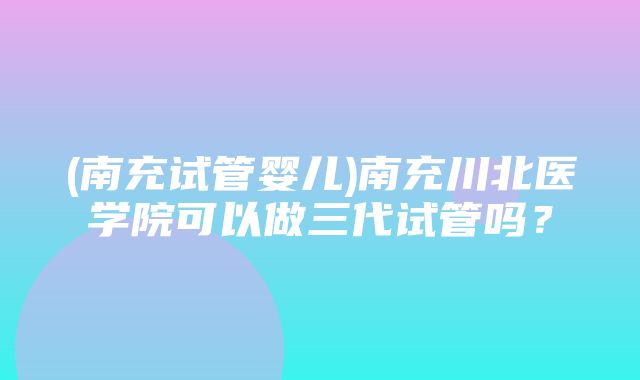 (南充试管婴儿)南充川北医学院可以做三代试管吗？