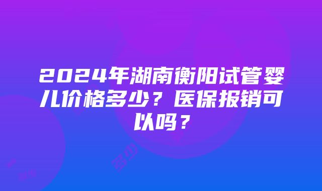 2024年湖南衡阳试管婴儿价格多少？医保报销可以吗？