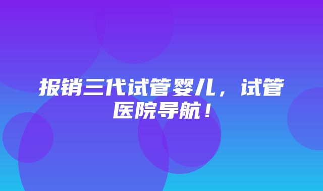 报销三代试管婴儿，试管医院导航！