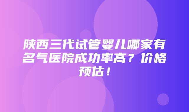 陕西三代试管婴儿哪家有名气医院成功率高？价格预估！