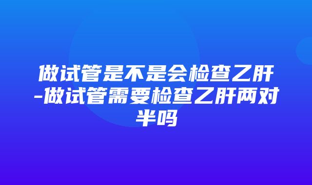 做试管是不是会检查乙肝-做试管需要检查乙肝两对半吗