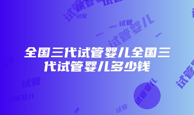 全国三代试管婴儿全国三代试管婴儿多少钱