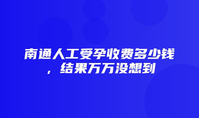 南通人工受孕收费多少钱，结果万万没想到