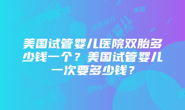 美国试管婴儿医院双胎多少钱一个？美国试管婴儿一次要多少钱？