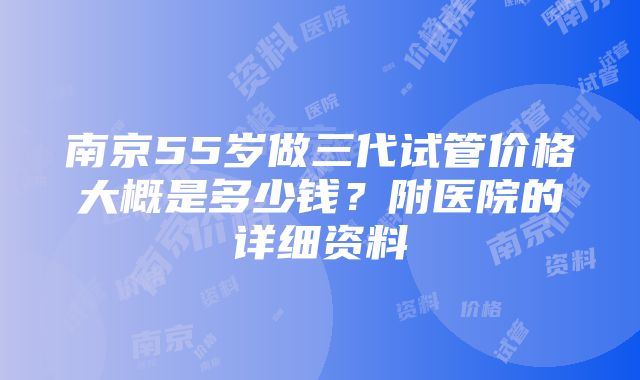 南京55岁做三代试管价格大概是多少钱？附医院的详细资料