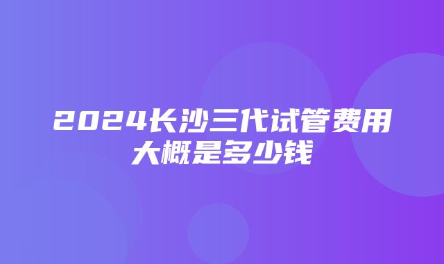 2024长沙三代试管费用大概是多少钱