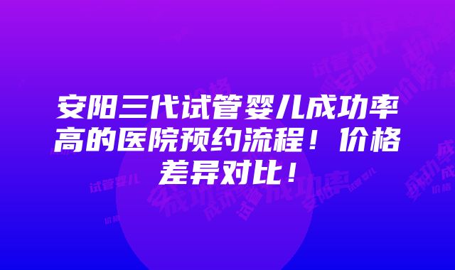 安阳三代试管婴儿成功率高的医院预约流程！价格差异对比！