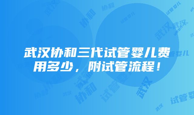 武汉协和三代试管婴儿费用多少，附试管流程！