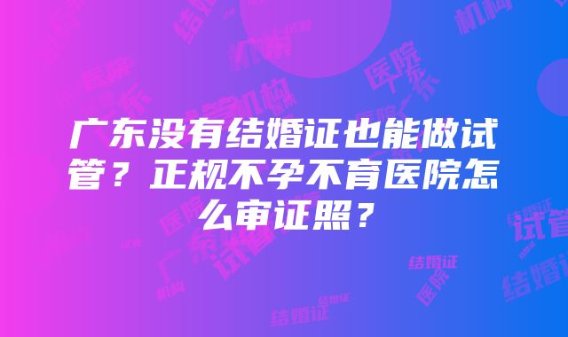 广东没有结婚证也能做试管？正规不孕不育医院怎么审证照？