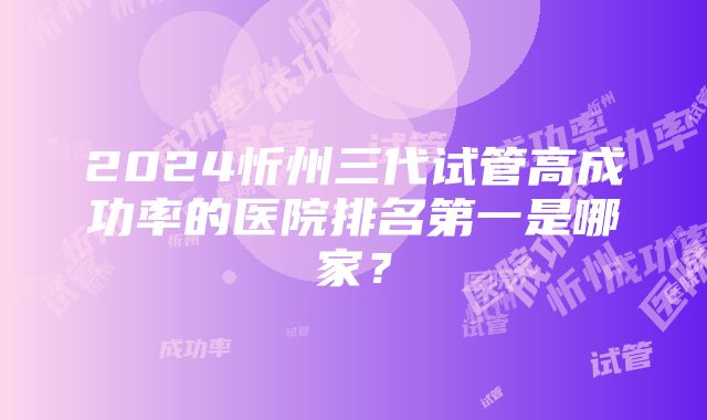 2024忻州三代试管高成功率的医院排名第一是哪家？