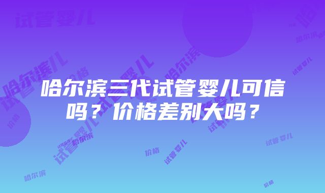 哈尔滨三代试管婴儿可信吗？价格差别大吗？