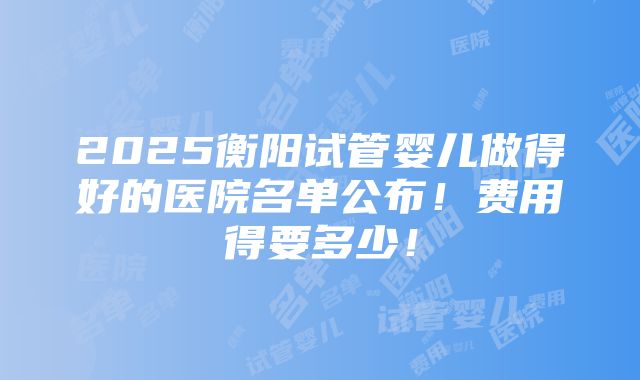 2025衡阳试管婴儿做得好的医院名单公布！费用得要多少！