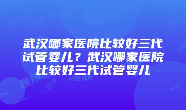 武汉哪家医院比较好三代试管婴儿？武汉哪家医院比较好三代试管婴儿