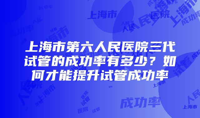 上海市第六人民医院三代试管的成功率有多少？如何才能提升试管成功率