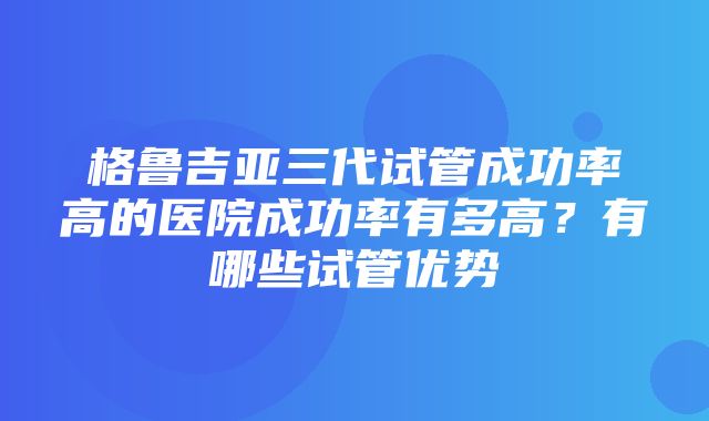 格鲁吉亚三代试管成功率高的医院成功率有多高？有哪些试管优势