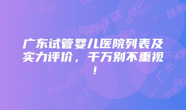 广东试管婴儿医院列表及实力评价，千万别不重视！