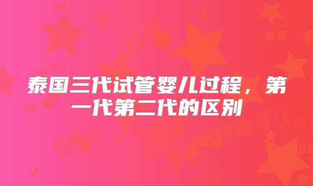 泰国三代试管婴儿过程，第一代第二代的区别