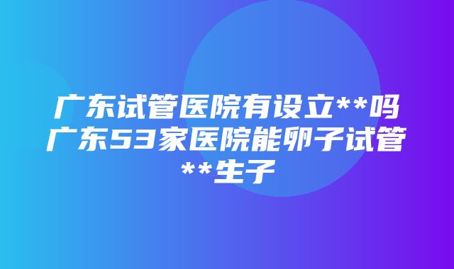 广东试管医院有设立**吗广东53家医院能卵子试管**生子