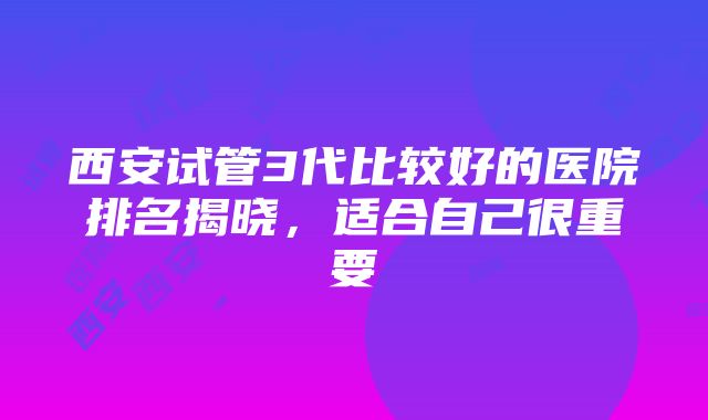 西安试管3代比较好的医院排名揭晓，适合自己很重要