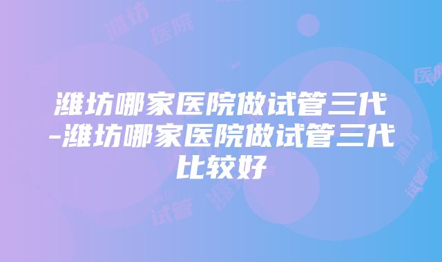 潍坊哪家医院做试管三代-潍坊哪家医院做试管三代比较好