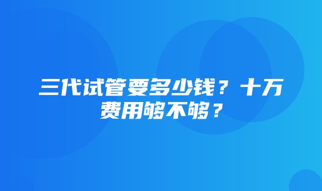 三代试管要多少钱？十万费用够不够？