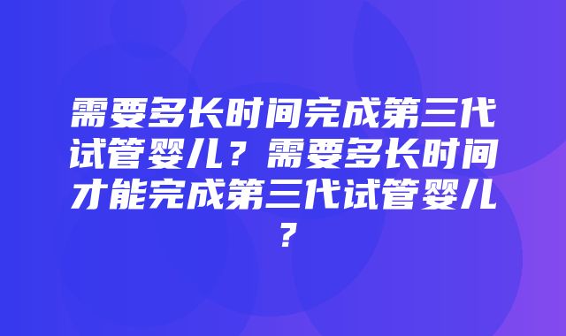 需要多长时间完成第三代试管婴儿？需要多长时间才能完成第三代试管婴儿？