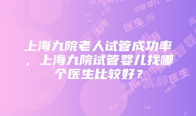 上海九院老人试管成功率，上海九院试管婴儿找哪个医生比较好？