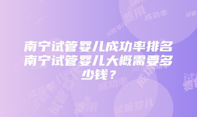 南宁试管婴儿成功率排名南宁试管婴儿大概需要多少钱？