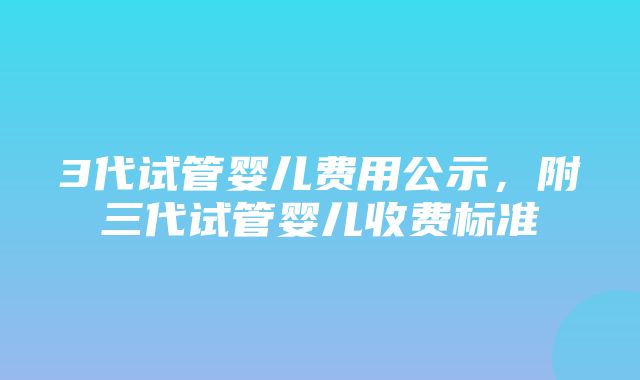 3代试管婴儿费用公示，附三代试管婴儿收费标准