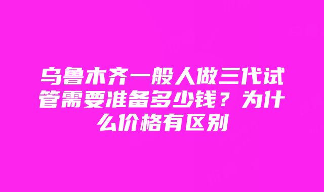 乌鲁木齐一般人做三代试管需要准备多少钱？为什么价格有区别