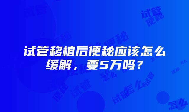 试管移植后便秘应该怎么缓解，要5万吗？