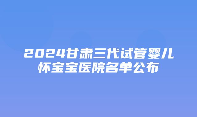 2024甘肃三代试管婴儿怀宝宝医院名单公布