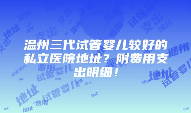 温州三代试管婴儿较好的私立医院地址？附费用支出明细！