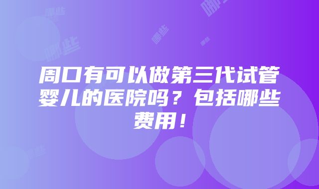 周口有可以做第三代试管婴儿的医院吗？包括哪些费用！