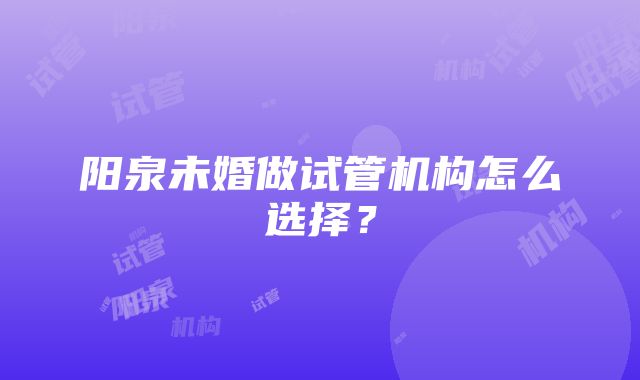 阳泉未婚做试管机构怎么选择？