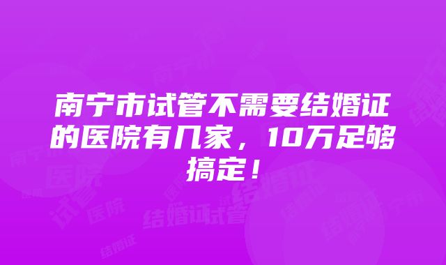 南宁市试管不需要结婚证的医院有几家，10万足够搞定！