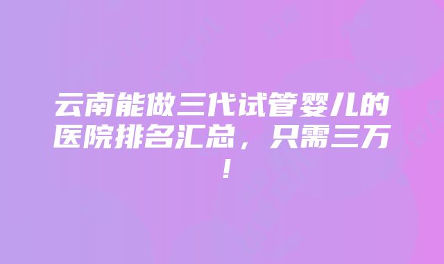 云南能做三代试管婴儿的医院排名汇总，只需三万！