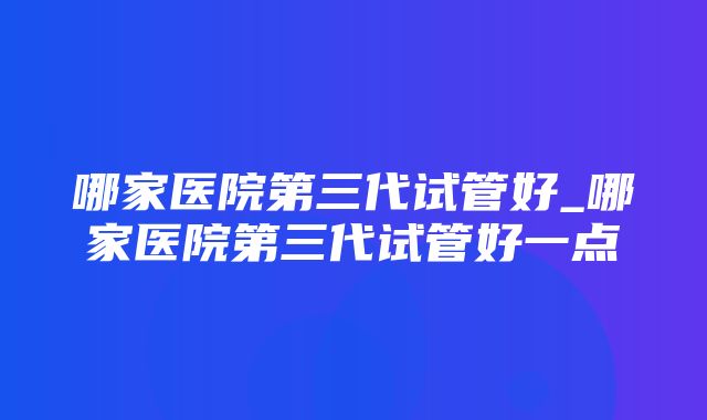 哪家医院第三代试管好_哪家医院第三代试管好一点