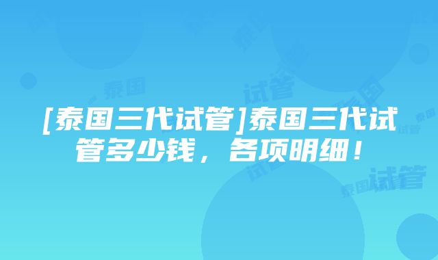 [泰国三代试管]泰国三代试管多少钱，各项明细！