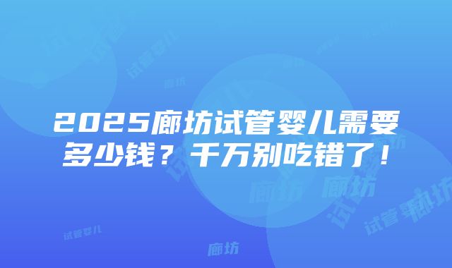 2025廊坊试管婴儿需要多少钱？千万别吃错了！