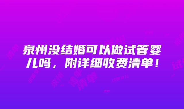 泉州没结婚可以做试管婴儿吗，附详细收费清单！