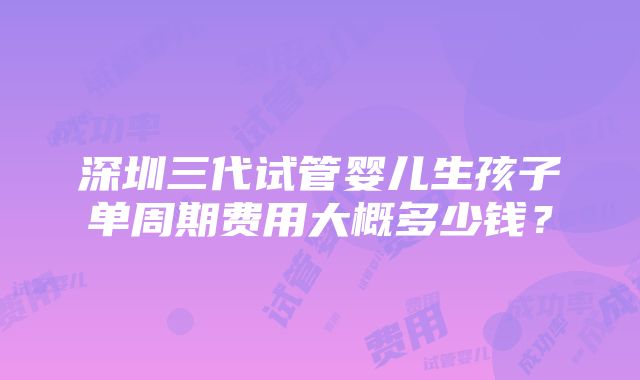 深圳三代试管婴儿生孩子单周期费用大概多少钱？