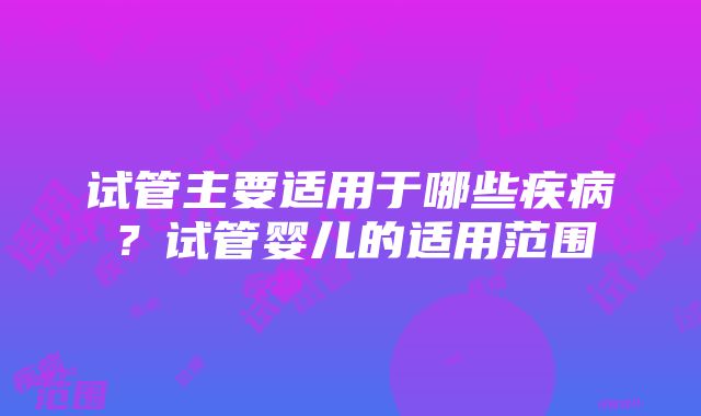 试管主要适用于哪些疾病？试管婴儿的适用范围