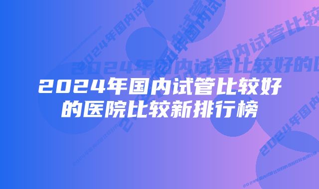 2024年国内试管比较好的医院比较新排行榜